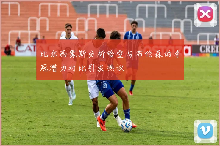 比尔西蒙斯分析哈登与布伦森的夺冠潜力对比引发热议