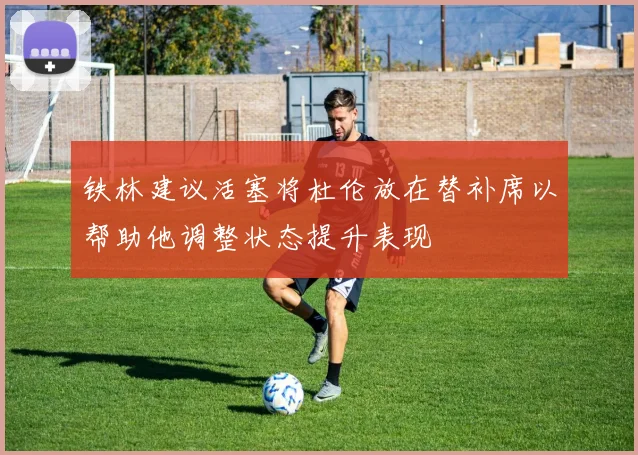 铁林建议活塞将杜伦放在替补席以帮助他调整状态提升表现