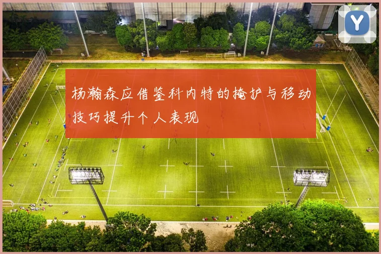 杨瀚森应借鉴科内特的掩护与移动技巧提升个人表现