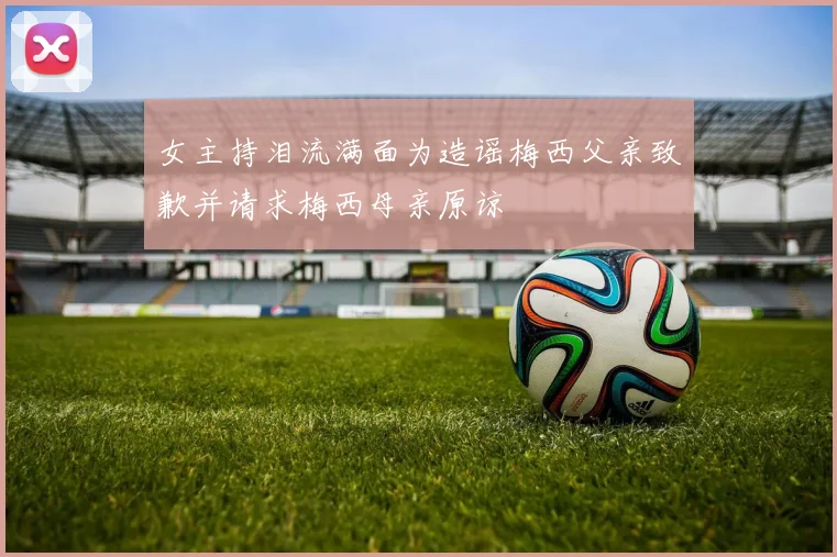 女主持泪流满面为造谣梅西父亲致歉并请求梅西母亲原谅