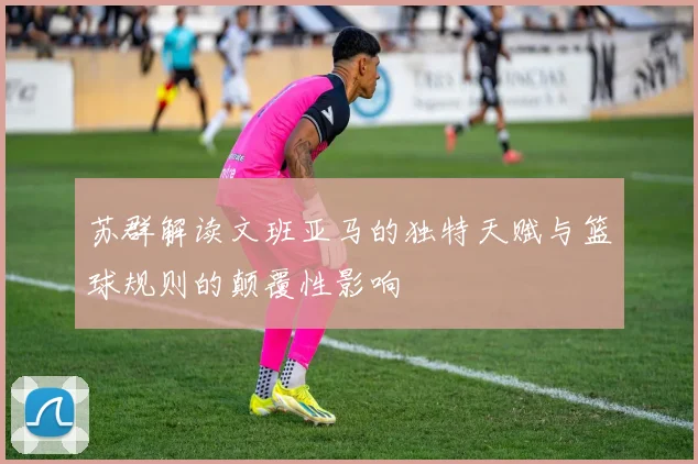 苏群解读文班亚马的独特天赋与篮球规则的颠覆性影响