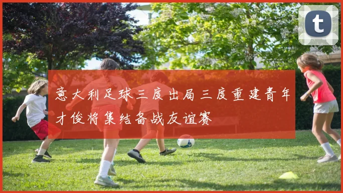意大利足球三度出局三度重建青年才俊将集结备战友谊赛