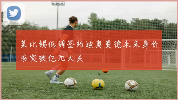 莱比锡低调签约迪奥曼德未来身价或突破亿元大关