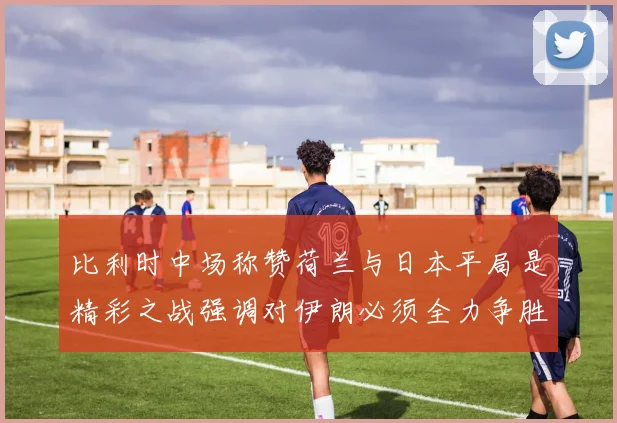比利时中场称赞荷兰与日本平局是精彩之战强调对伊朗必须全力争胜