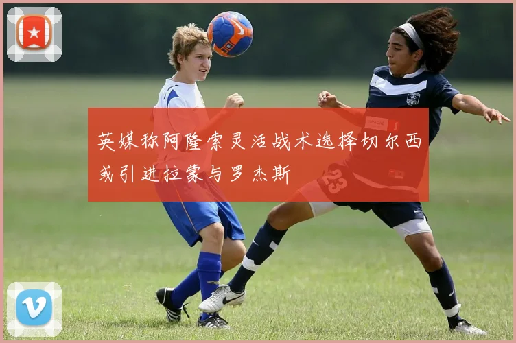 英媒称阿隆索灵活战术选择切尔西或引进拉蒙与罗杰斯