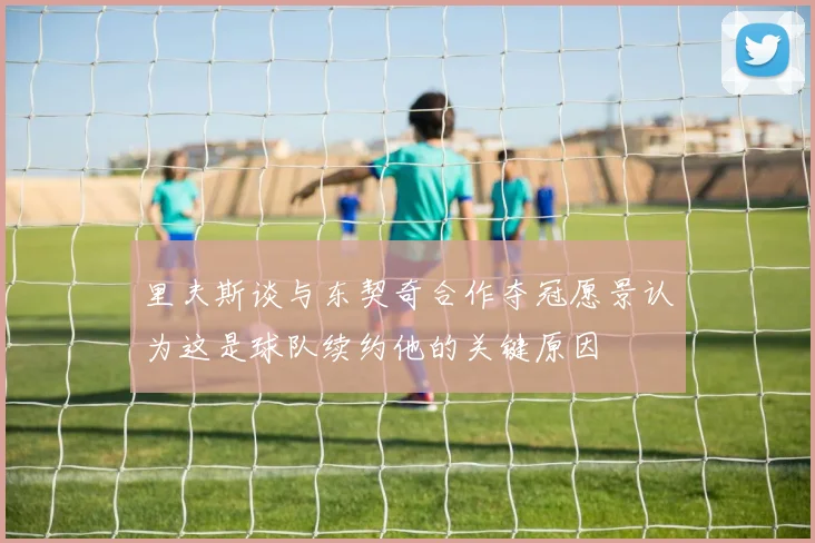 里夫斯谈与东契奇合作夺冠愿景认为这是球队续约他的关键原因