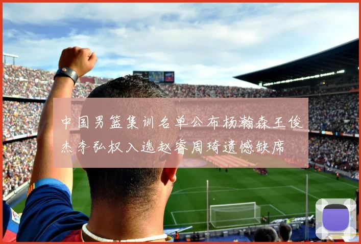中国男篮集训名单公布杨瀚森王俊杰李弘权入选赵睿周琦遗憾缺席