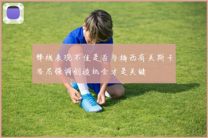 锋线表现不佳是否与梅西有关斯卡洛尼强调创造机会才是关键