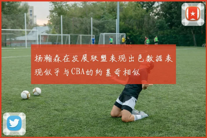 杨瀚森在发展联盟表现出色数据表现似乎与CBA的约基奇相似