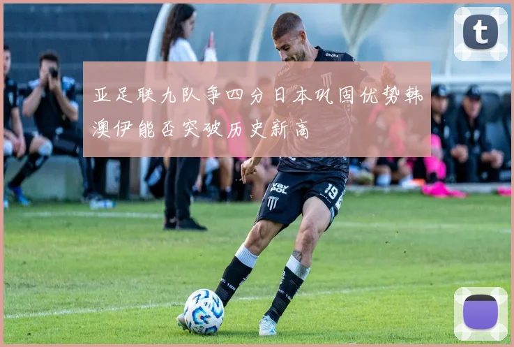 亚足联九队争四分日本巩固优势韩澳伊能否突破历史新高
