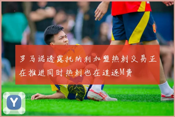 罗马诺透露托纳利加盟热刺交易正在推进同时热刺也在追逐M费