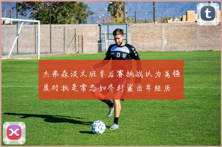 杰弗森谈文班季后赛挑战认为高强度对抗是常态如乔科鲨当年经历
