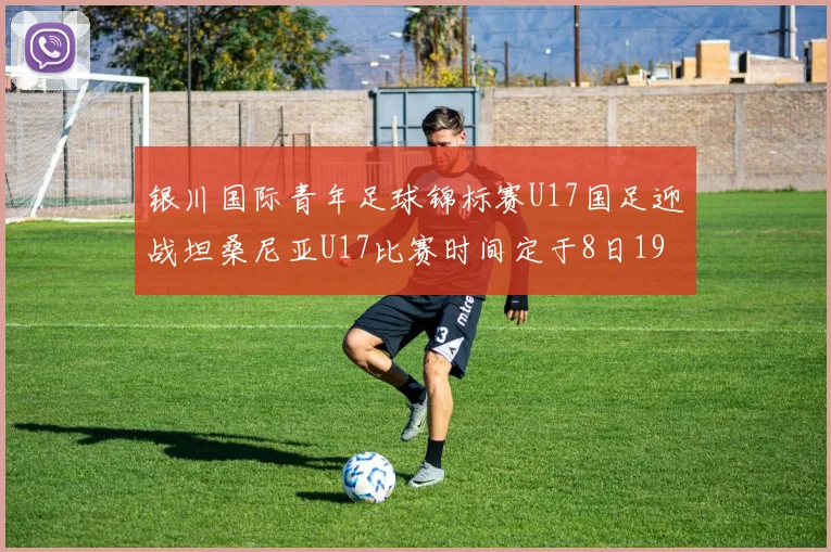 银川国际青年足球锦标赛U17国足迎战坦桑尼亚U17比赛时间定于8日19点35分