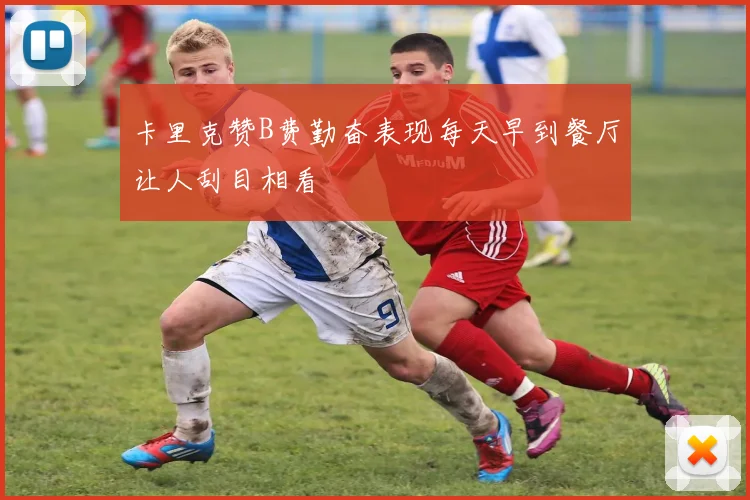 卡里克赞B费勤奋表现每天早到餐厅让人刮目相看