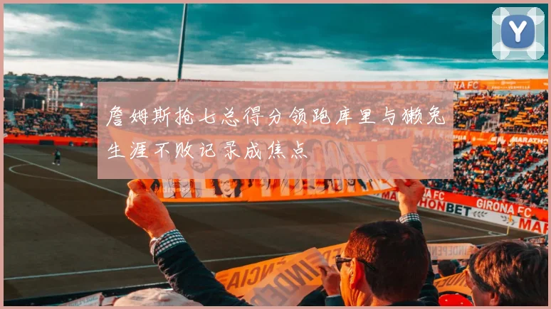 詹姆斯抢七总得分领跑库里与獭兔生涯不败记录成焦点