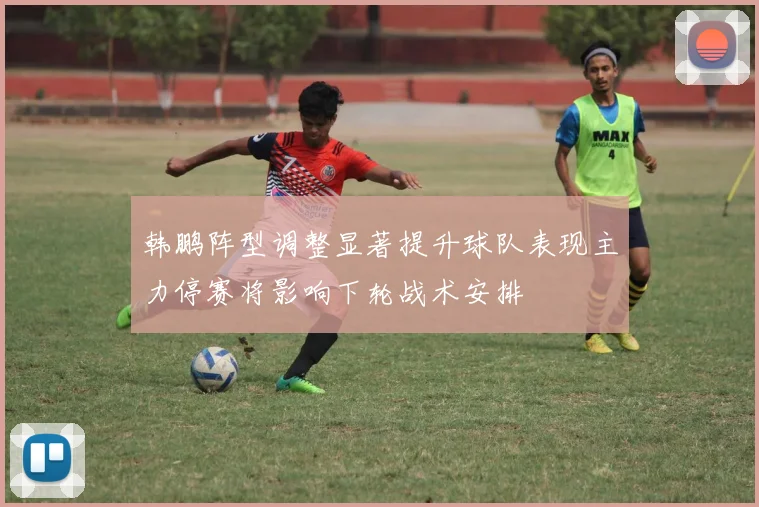 韩鹏阵型调整显著提升球队表现主力停赛将影响下轮战术安排