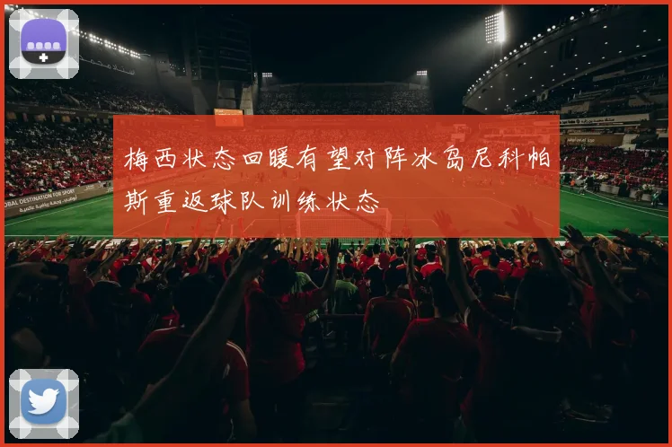 梅西状态回暖有望对阵冰岛尼科帕斯重返球队训练状态