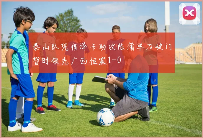 泰山队凭借泽卡助攻陈蒲单刀破门暂时领先广西恒宸1-0