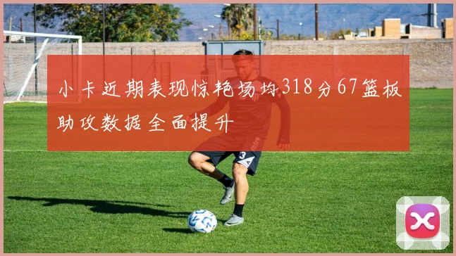 小卡近期表现惊艳场均318分67篮板助攻数据全面提升