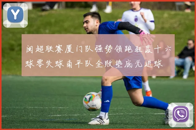 闽超联赛厦门队强势领跑狂轰十六球零失球南平队全败垫底无进球