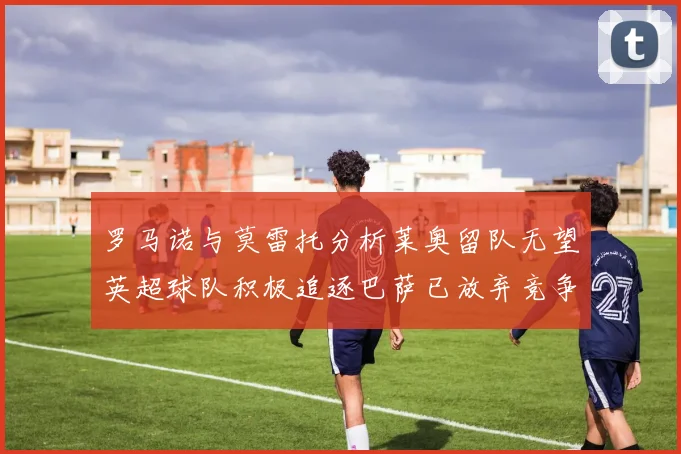 罗马诺与莫雷托分析莱奥留队无望英超球队积极追逐巴萨已放弃竞争