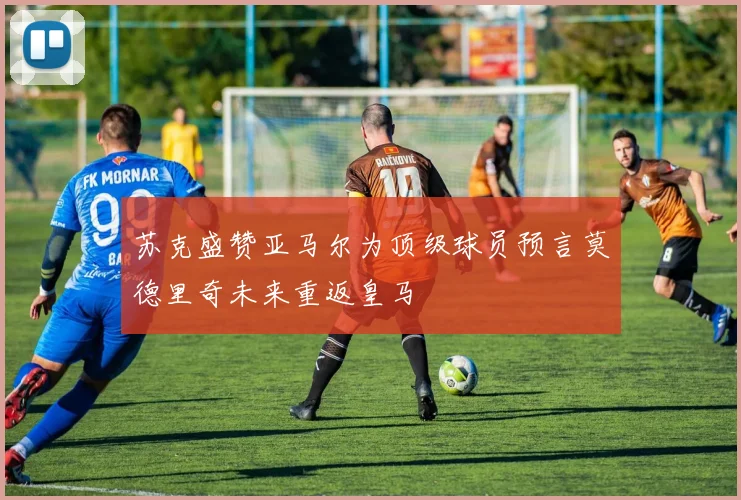 苏克盛赞亚马尔为顶级球员预言莫德里奇未来重返皇马
