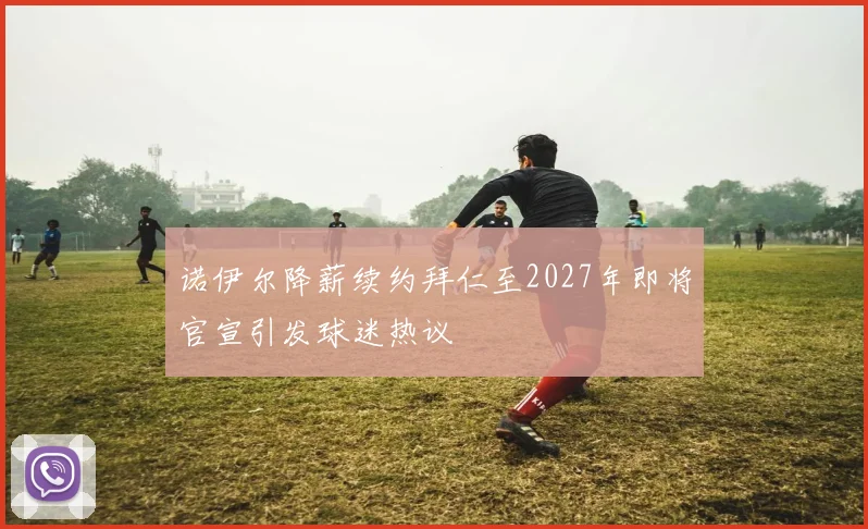 诺伊尔降薪续约拜仁至2027年即将官宣引发球迷热议